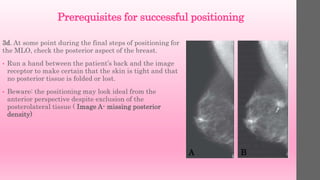 Prerequisites for successful positioning
3d. At some point during the final steps of positioning for
the MLO, check the posterior aspect of the breast.
• Run a hand between the patient’s back and the image
receptor to make certain that the skin is tight and that
no posterior tissue is folded or lost.
• Beware: the positioning may look ideal from the
anterior perspective despite exclusion of the
posterolateral tissue ( Image A- missing posterior
density)
A B
 