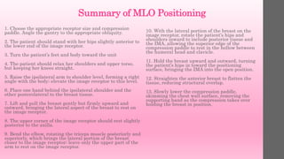 Summary of MLO Positioning
1. Choose the appropriate receptor size and compression
paddle. Angle the gantry to the appropriate obliquity.
2. The patient should stand with her hips slightly anterior to
the lower end of the image receptor.
3. Turn the patient’s feet and body toward the unit
4. The patient should relax her shoulders and upper torso,
but keeping her knees straight.
5. Raise the ipsilateral arm to shoulder level, forming a right
angle with the body; elevate the image receptor to this level.
6. Place one hand behind the ipsilateral shoulder and the
other posterolateral to the breast tissue.
7. Lift and pull the breast gently but firmly upward and
outward, bringing the lateral aspect of the breast to rest on
the image receptor.
8. The upper corner of the image receptor should rest slightly
posterior to the axilla.
9. Bend the elbow, rotating the triceps muscle posteriorly and
superiorly, which brings the lateral portion of the breast
closer to the image receptor; leave only the upper part of the
arm to rest on the image receptor.
10. With the lateral portion of the breast on the
image receptor, rotate the patient’s hips and
shoulders inward to include posterior tissue and
the IMA, allowing the superior edge of the
compression paddle to rest in the hollow between
the humeral head and clavicle.
11. Hold the breast upward and outward, turning
the patient’s hips in toward the positioning
surface, bringing the IMA into the open position.
12. Straighten the anterior breast to flatten the
tissue, reducing structural overlap.
13. Slowly lower the compression paddle,
skimming the chest wall surface, removing the
supporting hand as the compression takes over
holding the breast in position.
 