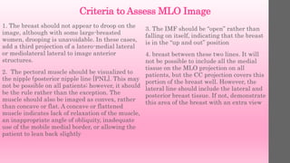 Criteria to Assess MLO Image
1. The breast should not appear to droop on the
image, although with some large-breasted
women, drooping is unavoidable. In these cases,
add a third projection of a latero-medial lateral
or mediolateral lateral to image anterior
structures.
2. The pectoral muscle should be visualized to
the nipple (posterior nipple line [PNL]. This may
not be possible on all patients; however, it should
be the rule rather than the exception. The
muscle should also be imaged as convex, rather
than concave or flat. A concave or flattened
muscle indicates lack of relaxation of the muscle,
an inappropriate angle of obliquity, inadequate
use of the mobile medial border, or allowing the
patient to lean back slightly
3. The IMF should be “open” rather than
falling on itself, indicating that the breast
is in the “up and out” position
4. breast between these two lines. It will
not be possible to include all the medial
tissue on the MLO projection on all
patients, but the CC projection covers this
portion of the breast well. However, the
lateral line should include the lateral and
posterior breast tissue. If not, demonstrate
this area of the breast with an extra view
 