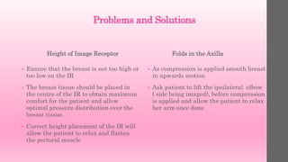 Problems and Solutions
Height of Image Receptor
• Ensure that the breast is not too high or
too low on the IR
• The breast tissue should be placed in
the centre of the IR to obtain maximum
comfort for the patient and allow
optimal pressure distribution over the
breast tissue.
• Correct height placement of the IR will
allow the patient to relax and flatten
the pectoral muscle
Folds in the Axilla
• As compression is applied smooth breast
in upwards motion
• Ask patient to lift the ipsilateral elbow
( side being imaged), before compression
is applied and allow the patient to relax
her arm once done
 