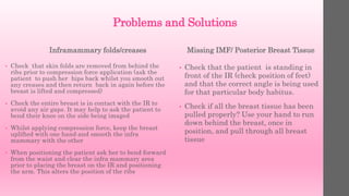 Problems and Solutions
Inframammary folds/creases
• Check that skin folds are removed from behind the
ribs prior to compression force application (ask the
patient to push her hips back whilst you smooth out
any creases and then return back in again before the
breast is lifted and compressed)
• Check the entire breast is in contact with the IR to
avoid any air gaps. It may help to ask the patient to
bend their knee on the side being imaged
• Whilst applying compression force, keep the breast
uplifted with one hand and smooth the infra
mammary with the other
• When positioning the patient ask her to bend forward
from the waist and clear the infra mammary area
prior to placing the breast on the IR and positioning
the arm. This alters the position of the ribs
Missing IMF/ Posterior Breast Tissue
• Check that the patient is standing in
front of the IR (check position of feet)
and that the correct angle is being used
for that particular body habitus.
• Check if all the breast tissue has been
pulled properly? Use your hand to run
down behind the breast, once in
position, and pull through all breast
tissue
 