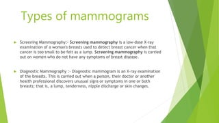 Types of mammograms
 Screening Mammography:- Screening mammography is a low-dose X-ray
examination of a woman's breasts used to detect breast cancer when that
cancer is too small to be felt as a lump. Screening mammography is carried
out on women who do not have any symptoms of breast disease.
 Diagnostic Mammography :- Diagnostic mammogram is an X-ray examination
of the breasts. This is carried out when a person, their doctor or another
health professional discovers unusual signs or symptoms in one or both
breasts; that is, a lump, tenderness, nipple discharge or skin changes.
 