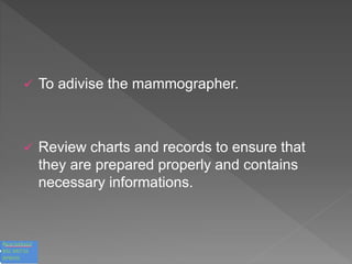  To adivise the mammographer.
 Review charts and records to ensure that
they are prepared properly and contains
necessary informations.
 