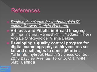  Radiologic science for technologists 9th
edition,Stewart Carlyle Bushong.
 Artifacts and Pitfalls in Breast Imaging,
Shimpi Trishna ,RameshKhin, Yadanar Thein
Ang Ee SinReynolds, Visnja Baksa.
 Developing a quality control program for
digital mammography: achievements so
far and challenges to come ;Martin J
Yaffe* Sunnybrook Health Sciences Centre,
2075 Bayview Avenue, Toronto, ON, M4N
3M5, Canada
 