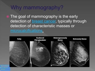  The goal of mammography is the early
detection of breast cancer, typically through
detection of characteristic masses or
microcalcifications.
 