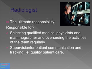  The ultimate responsibility
Responsible for-
 Selecting qualified medical physicists and
mammographer and overseeing the activities
of the team regularly.
 Supervisionfor patient communication and
tracking i.e, quality patient care.
 
