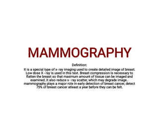 MAMMOGRAPHY
Deﬁnition:
It is a special type of x- ray imaging used to create detailed image of breast.
Low dose X - ray is used in this test. Breast compression is necessary to
ﬂatten the breast so that maximum amount of tissue can be imaged and
examined..it also reduce x - ray scatter, which may degrade image..
mammography plays a major role in early detection of breast cancer, detect
75% of breast cancer atleast a year before they can be felt.
 