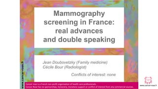 www.cancer-rose.fr
Jean Doubovetzky (Family medicine)
Cécile Bour (Radiologist)
Conflicts of interest: none
Mammography
screening in France:
real advances
and double speaking
www.cancer-rose.fr
Cancer rose is a French non-profit organization of health care professionals.
Cancer Rose has no sponsorships, honoraria, monetary support or conflict of interest from any commercial sources.
 