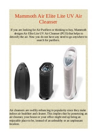 Mammoth Air Elite Lite UV Air 
Cleanser 
If you are looking for Air Purifiers or thinking to buy, Mammoth 
designs Air Elite Lite UV Air Cleanser (PCO) that helps to 
detoxify the air. Now you do not have any need to go anywhere to 
search for purifiers. 
Air cleansers are swiftly enhancing in popularity since they make 
indoor air healthier and cleaner. This implies that by possessing an 
air cleanser, your house or your office might end up being an 
enjoyable place to be, instead of an unhealthy or an unpleasant 
location. 
 