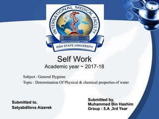 Self Work
Academic year ~ 2017-18
Subject : General Hygiene
Topic : Determination Of Physical & chemical properties of water
Submitted by,
Muhammed Bin Hashim
Group : 5.A ,3rd Year
Submitted to,
Satyabdilova Aizerek
 
