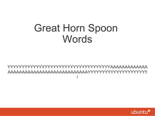 Great Horn Spoon
               Words

YYYYYYYYYYYYYYYYYYYYYYYYYYYYYYYYYYYYAAAAAAAAAAAAA
AAAAAAAAAAAAAAAAAAAAAAAAAAAAYYYYYYYYYYYYYYYYYYYY!!
                        !
 