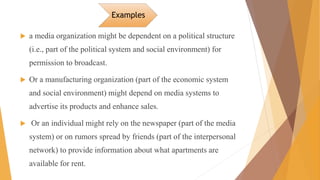 Examples
 a media organization might be dependent on a political structure
(i.e., part of the political system and social environment) for
permission to broadcast.
 Or a manufacturing organization (part of the economic system
and social environment) might depend on media systems to
advertise its products and enhance sales.
 Or an individual might rely on the newspaper (part of the media
system) or on rumors spread by friends (part of the interpersonal
network) to provide information about what apartments are
available for rent.
 
