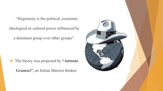 “Hegemony is the political, economic,
ideological or cultural power influenced by
a dominant group over other groups”.
 The theory was proposed by “Antonio
Gramsci”, an Italian Marxist thinker.
 