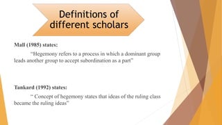 Mall (1985) states:
“Hegemony refers to a process in which a dominant group
leads another group to accept subordination as a part”
Tankard (1992) states:
“ Concept of hegemony states that ideas of the ruling class
became the ruling ideas”
Definitions of
different scholars
 