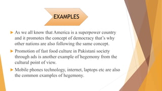 EXAMPLES
 As we all know that America is a superpower country
and it promotes the concept of democracy that’s why
other nations are also following the same concept.
 Promotion of fast food culture in Pakistani society
through ads is another example of hegemony from the
cultural point of view.
 Mobile phones technology, internet, laptops etc are also
the common examples of hegemony.
 