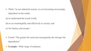  Third, “in our industrial society, we are becoming increasingly
dependent on the media
(a) to understand the social world,
(b) to act meaningfully and effectively in society, and
(c) for fantasy and escape.”
 Fourth “The greater the need and consequently the stronger the
dependency”
 Example : Wide range of mediums
 