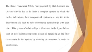 The Basic Framework MSD, first proposed by Ball-Rokeach and
DeFleur (1976), has at its heart a complex system in which the
media, individuals, their interpersonal environment, and the social
environment are seen to have dependency relationships with each
other. This system of relationships is illustrated in the figure below.
Each of these system components is seen as depending on the other
components in the system by drawing on resources in order to
satisfy goals.
 