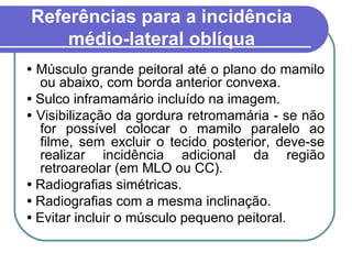Referências para a incidência
    médio-lateral oblíqua
• Músculo grande peitoral até o plano do mamilo
   ou abaixo, com borda anterior convexa.
• Sulco inframamário incluído na imagem.
• Visibilização da gordura retromamária - se não
   for possível colocar o mamilo paralelo ao
   filme, sem excluir o tecido posterior, deve-se
   realizar incidência adicional da região
   retroareolar (em MLO ou CC).
• Radiografias simétricas.
• Radiografias com a mesma inclinação.
• Evitar incluir o músculo pequeno peitoral.
 