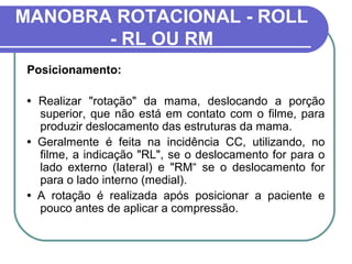 MANOBRA ROTACIONAL - ROLL
       - RL OU RM
 Posicionamento:

 • Realizar "rotação" da mama, deslocando a porção
   superior, que não está em contato com o filme, para
   produzir deslocamento das estruturas da mama.
 • Geralmente é feita na incidência CC, utilizando, no
   filme, a indicação "RL", se o deslocamento for para o
   lado externo (lateral) e "RM“ se o deslocamento for
   para o lado interno (medial).
 • A rotação é realizada após posicionar a paciente e
   pouco antes de aplicar a compressão.
 