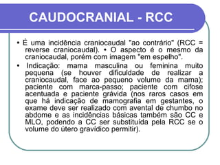 CAUDOCRANIAL - RCC
• É uma incidência craniocaudal "ao contrário" (RCC =
   reverse craniocaudal). • O aspecto é o mesmo da
   craniocaudal, porém com imagem "em espelho".
• Indicação: mama masculina ou feminina muito
   pequena (se houver dificuldade de realizar a
   craniocaudal, face ao pequeno volume da mama);
   paciente com marca-passo; paciente com cifose
   acentuada e paciente grávida (nos raros casos em
   que há indicação de mamografia em gestantes, o
   exame deve ser realizado com avental de chumbo no
   abdome e as incidências básicas também são CC e
   MLO, podendo a CC ser substituída pela RCC se o
   volume do útero gravídico permitir).
 