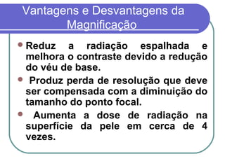 Vantagens e Desvantagens da
       Magnificação
 Reduz   a radiação espalhada e
 melhora o contraste devido a redução
 do véu de base.
 Produz perda de resolução que deve
 ser compensada com a diminuição do
 tamanho do ponto focal.
 Aumenta a dose de radiação na
 superfície da pele em cerca de 4
 vezes.
 