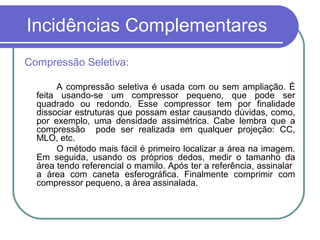 Incidências Complementares
Compressão Seletiva:

       A compressão seletiva é usada com ou sem ampliação. É
  feita usando-se um compressor pequeno, que pode ser
  quadrado ou redondo. Esse compressor tem por finalidade
  dissociar estruturas que possam estar causando dúvidas, como,
  por exemplo, uma densidade assimétrica. Cabe lembra que a
  compressão pode ser realizada em qualquer projeção: CC,
  MLO, etc.
       O método mais fácil é primeiro localizar a área na imagem.
  Em seguida, usando os próprios dedos, medir o tamanho da
  área tendo referencial o mamilo. Após ter a referência, assinalar
  a área com caneta esferográfica. Finalmente comprimir com
  compressor pequeno, a área assinalada.
 