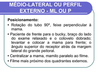 MÉDIO-LATERAL OU PERFIL
   EXTERNO - ML OU P
Posicionamento:
• Rotação do tubo 90º, feixe perpendicular à
   mama.
• Paciente de frente para o bucky, braço do lado
   do exame relaxado e o cotovelo dobrado;
   levantar e colocar a mama para frente; o
   ângulo superior do receptor atrás da margem
   lateral do grande peitoral.
• Centralizar a mama, mamilo paralelo ao filme.
• Filme mais próximo dos quadrantes externos.
 