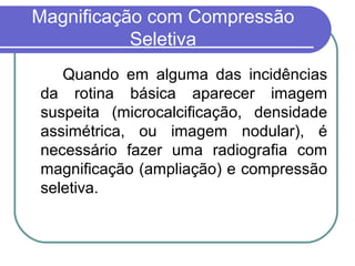 Magnificação com Compressão
           Seletiva
   Quando em alguma das incidências
da rotina básica aparecer imagem
suspeita (microcalcificação, densidade
assimétrica, ou imagem nodular), é
necessário fazer uma radiografia com
magnificação (ampliação) e compressão
seletiva.
 