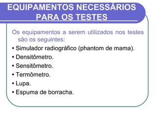 EQUIPAMENTOS NECESSÁRIOS
      PARA OS TESTES
Os equipamentos a serem utilizados nos testes
   são os seguintes:
• Simulador radiográfico (phantom de mama).
• Densitômetro.
• Sensitômetro.
• Termômetro.
• Lupa.
• Espuma de borracha.
 