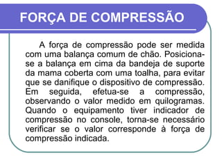 FORÇA DE COMPRESSÃO
    A força de compressão pode ser medida
com uma balança comum de chão. Posiciona-
se a balança em cima da bandeja de suporte
da mama coberta com uma toalha, para evitar
que se danifique o dispositivo de compressão.
Em seguida, efetua-se a compressão,
observando o valor medido em quilogramas.
Quando o equipamento tiver indicador de
compressão no console, torna-se necessário
verificar se o valor corresponde à força de
compressão indicada.
 