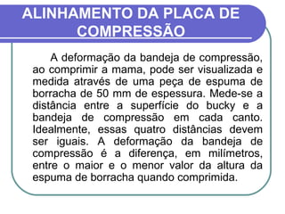 ALINHAMENTO DA PLACA DE
      COMPRESSÃO
     A deformação da bandeja de compressão,
 ao comprimir a mama, pode ser visualizada e
 medida através de uma peça de espuma de
 borracha de 50 mm de espessura. Mede-se a
 distância entre a superfície do bucky e a
 bandeja de compressão em cada canto.
 Idealmente, essas quatro distâncias devem
 ser iguais. A deformação da bandeja de
 compressão é a diferença, em milímetros,
 entre o maior e o menor valor da altura da
 espuma de borracha quando comprimida.
 