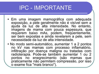 IPC - IMPORTANTE
• Em uma imagem mamográfica com adequada
  exposição, a pele geralmente não é visível sem a
  ajuda da luz de alta intensidade. No entanto,
  imagens de mama com pouca espessura, que
  requerem baixo mAs, podem, freqüentemente,
  ser bem expostas e ainda revelarem a pele, sem
  necessidade da luz de alta intensidade.
• No modo semi-automático, aumentar 1 a 2 pontos
  no kV nas mamas com processo inflamatório,
  infiltração por doença maligna ou tratadas com
  radioterapia. Pode-se também aumentar 1 ou 2
  pontos no enegrecimento (são mamas que
  praticamente não permitem compressão, por isso
  o exame fica "mais branco").
 