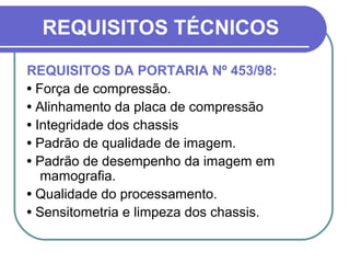 REQUISITOS TÉCNICOS
REQUISITOS DA PORTARIA Nº 453/98:
• Força de compressão.
• Alinhamento da placa de compressão
• Integridade dos chassis
• Padrão de qualidade de imagem.
• Padrão de desempenho da imagem em
   mamografia.
• Qualidade do processamento.
• Sensitometria e limpeza dos chassis.
 