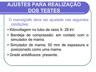 AJUSTES PARA REALIZAÇÃO
      DOS TESTES
 O mamógrafo deve ser ajustado nas seguintes
   condições:
• Kilovoltagem no tubo de raios X: 28 kV.
• Bandeja de compressão: em contato com o
   simulador de mama.
• Simulador de mama: 50 mm de espessura e
   posicionado como uma mama.
• Grade antidifusora: presente.
 