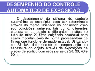 DESEMPENHO DO CONTROLE
AUTOMÁTICO DE EXPOSIÇÃO
     O desempenho do sistema do controle
 automático de exposição pode ser determinado
 através da reprodutibilidade da densidade ótica
 sob condições variáveis, tais como: diferentes
 espessuras do objeto e diferentes tensões no
 tubo de raios X. Uma exigência essencial para
 essas medidas consiste numa processadora de
 filmes que funcione de modo estável. Utilizando-
 se 28 kV, determina-se a compensação da
 espessura do objeto através de exposições de
 placas de acrílico com espessuras de 20, 30, 40 e
 50 mm.
 