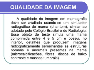 QUALIDADE DA IMAGEM
    A qualidade da imagem em mamografia
deve ser avaliada usando-se um simulador
radiográfico de mama (phantom), similar ao
adotado pelo Colégio Brasileiro de Radiologia.
Esse objeto de teste simula uma mama
comprimida entre 4 e 5 cm e possui, no
interior, detalhes que produzem imagens
radiograficamente semelhantes às estruturas
normais e anormais presentes na mama
(microcalcificações, fibras, discos de baixo
contraste e massas tumorais).
 