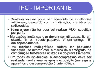 IPC - IMPORTANTE
• Qualquer exame pode ser acrescido de incidências
  adicionais, deacordo com a indicação, a critério do
  radiologista.
• Sempre que não for possível realizar MLO, substituir
  por perfil.
• Marcações metálicas que devem ser utilizadas: fio em
  cicatriz, "N“ em nódulo palpável, "V" em verruga, "E"
  em espessamento.
• As técnicas radiográficas podem ter pequenas
  variações, de acordo com a marca do mamógrafo, da
  combinação filme/écran utilizada e do processamento.
• Em todas as incidências, a descompressão deve ser
  realizada imediatamente após a exposição (em alguns
  aparelhos a descompressão é automática).
 