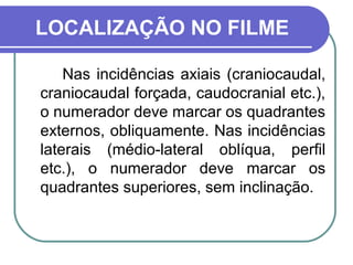 LOCALIZAÇÃO NO FILME

    Nas incidências axiais (craniocaudal,
craniocaudal forçada, caudocranial etc.),
o numerador deve marcar os quadrantes
externos, obliquamente. Nas incidências
laterais (médio-lateral oblíqua, perfil
etc.), o numerador deve marcar os
quadrantes superiores, sem inclinação.
 