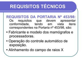 REQUISITOS TÉCNICOS

REQUISITOS DA PORTARIA Nº 453/98:
 Os requisitos que devem apresentar
 conformidade,   tendo     em     vista   itens
 correspondentes na Portaria nº 453/98, são:
• Fabricante e modelo dos mamógrafos e
  processadoras.
• Operação do controle automático de
  exposição.
• Alinhamento do campo de raios X
 