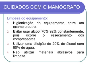 CUIDADOS COM O MAMÓGRAFO

 Limpeza do equipamento:
 1. Higienização do equipamento entre um
    exame e outro.
 2. Evitar usar álcool 70% 92% constantemente,
    pois     ocorre     o    resecamento    dos
    compressores.
 3. Utilizar uma diluição de 20% de álcool com
    80% de água.
 4. Não     utilizar materiais abrasivos para
    limpeza.
 