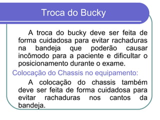 Troca do Bucky

    A troca do bucky deve ser feita de
 forma cuidadosa para evitar rachaduras
 na bandeja que poderão causar
 incômodo para a paciente e dificultar o
 posicionamento durante o exame.
Colocação do Chassis no equipamento:
    A colocação do chassis também
 deve ser feita de forma cuidadosa para
 evitar rachaduras nos cantos da
 bandeja.
 