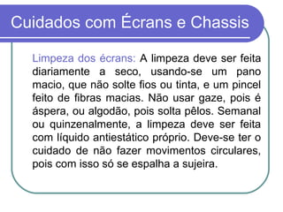 Cuidados com Écrans e Chassis

  Limpeza dos écrans: A limpeza deve ser feita
  diariamente a seco, usando-se um pano
  macio, que não solte fios ou tinta, e um pincel
  feito de fibras macias. Não usar gaze, pois é
  áspera, ou algodão, pois solta pêlos. Semanal
  ou quinzenalmente, a limpeza deve ser feita
  com líquido antiestático próprio. Deve-se ter o
  cuidado de não fazer movimentos circulares,
  pois com isso só se espalha a sujeira.
 