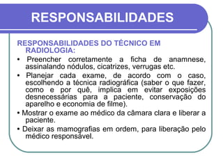 RESPONSABILIDADES
RESPONSABILIDADES DO TÉCNICO EM
   RADIOLOGIA:
• Preencher corretamente a ficha de anamnese,
   assinalando nódulos, cicatrizes, verrugas etc.
• Planejar cada exame, de acordo com o caso,
   escolhendo a técnica radiográfica (saber o que fazer,
   como e por quê, implica em evitar exposições
   desnecessárias para a paciente, conservação do
   aparelho e economia de filme).
• Mostrar o exame ao médico da câmara clara e liberar a
   paciente.
• Deixar as mamografias em ordem, para liberação pelo
   médico responsável.
 