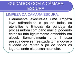 CUIDADOS COM A CÂMARA
        ESCURA
LIMPEZA DA CÂMARA ESCURA:
  Diariamente executa-se uma limpeza
  leve retirando-se o pó de todos os
  utensílios e limpeza da bandeja da
  processadora com pano macio, podendo
  estar ou não ligeiramente embebido em
  álcool. Semanalmente uma limpeza
  pesada deve ser realizada tomando-se o
  cuidado de retirar o pó de todos os
  lugares onde ele possa acumular.
 