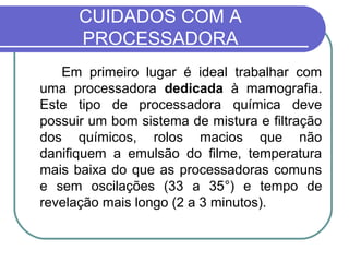 CUIDADOS COM A
      PROCESSADORA
   Em primeiro lugar é ideal trabalhar com
uma processadora dedicada à mamografia.
Este tipo de processadora química deve
possuir um bom sistema de mistura e filtração
dos químicos, rolos macios que não
danifiquem a emulsão do filme, temperatura
mais baixa do que as processadoras comuns
e sem oscilações (33 a 35°) e tempo de
revelação mais longo (2 a 3 minutos).
 