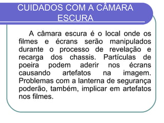 CUIDADOS COM A CÂMARA
       ESCURA
    A câmara escura é o local onde os
filmes e écrans serão manipulados
durante o processo de revelação e
recarga dos chassis. Partículas de
poeira podem aderir nos écrans
causando    artefatos   na    imagem.
Problemas com a lanterna de segurança
poderão, também, implicar em artefatos
nos filmes.
 