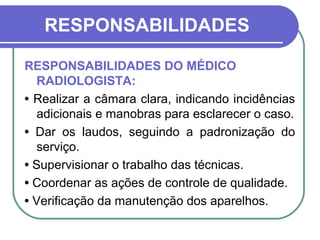 RESPONSABILIDADES

RESPONSABILIDADES DO MÉDICO
   RADIOLOGISTA:
• Realizar a câmara clara, indicando incidências
   adicionais e manobras para esclarecer o caso.
• Dar os laudos, seguindo a padronização do
   serviço.
• Supervisionar o trabalho das técnicas.
• Coordenar as ações de controle de qualidade.
• Verificação da manutenção dos aparelhos.
 