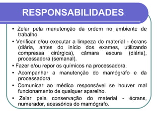 RESPONSABILIDADES
• Zelar pela manutenção da ordem no ambiente de
   trabalho.
• Verificar e/ou executar a limpeza do material - écrans
   (diária, antes do início dos exames, utilizando
   compressa cirúrgica), câmara escura (diária),
   processadora (semanal).
• Fazer e/ou repor os químicos na processadora.
• Acompanhar a manutenção do mamógrafo e da
   processadora.
• Comunicar ao médico responsável se houver mal
   funcionamento de qualquer aparelho.
• Zelar pela conservação do material - écrans,
   numerador, acessórios do mamógrafo.
 