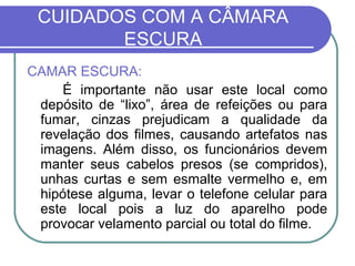 CUIDADOS COM A CÂMARA
        ESCURA
CAMAR ESCURA:
    É importante não usar este local como
 depósito de “lixo”, área de refeições ou para
 fumar, cinzas prejudicam a qualidade da
 revelação dos filmes, causando artefatos nas
 imagens. Além disso, os funcionários devem
 manter seus cabelos presos (se compridos),
 unhas curtas e sem esmalte vermelho e, em
 hipótese alguma, levar o telefone celular para
 este local pois a luz do aparelho pode
 provocar velamento parcial ou total do filme.
 