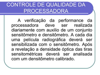 CONTROLE DE QUALIDADE DA
     PROCESSADORA
    A verificação da performance da
 processadora deve ser realizada
 diariamente com auxilio de um conjunto
 sensitômetro e densitômetro. A cada dia
 uma película radiográfica deverá ser
 sensibilizada com o sensitômetro. Após
 a revelação a densidade óptica das tiras
 sensitométricas deverá ser analisada
 com um densitômetro calibrado.
 